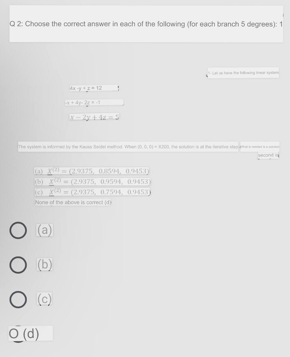 Q 2: Choose the correct answer in each of the following (for each branch 5 degrees): 1
1- Let us have the following linear system
4x -y + z = 12
x + 4y- 27 = -1
x - 2y + 4z = 5
The system is informed by the Kauss Seidel method. When (0, 0, 0) = X200, the solution is at the iterative step what is needed is a solution
second is
(a) X(2) = (2.9375, 0.8594, 0.9453)
(b) X(2) = (2.9375, 0.9594, 0.9453)
(c) X(2) = (2.9375, 0.7594, 0.9453)
%3D
%3D
None of the above is correct (d)
(a)
(b)
(c)
O (d)
