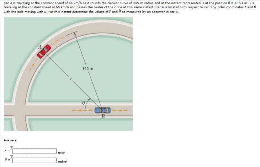 Car A is traveling at the constant speed of 44 km/h as it rounds the circular curve of 345-m radius and at the instant represented is at the position 8 = 46°. Car B is
traveling at the constant speed of 65 km/h and passes the center of the circle at this same instant. Car A is located with respect to car B by polar coordinates r and 0
vwith the pole moving vith B. For this instant determine the values of F and Ö as measured by an observer in car B.
