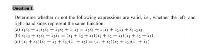 Question 1:
Determine whether or not the following expressions are valid, i.e., whether the left- and
right-hand sides represent the same function.
(a) I,X3 + X1X2F3 +x,x2 + X1I2 = I2X3 +xjF3 + x2ã3 +ī,X2X3
(b) x,F3 + x2x3 + I2Ã3 = (x1 +x2 + x3)(x1 +x2 + X3)(F1 +x2 + X3)
(c) (x1 + x3)(F1 +ã2 +x3)(F1 +x2) = (x1 +x2)(x2 + x3)(X1 +x3)
