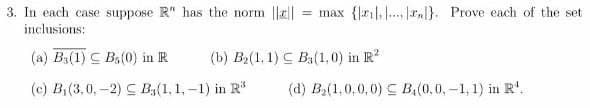 3. In each case suppose R" has the norm ||||
inclusions:
= max {ril,., r.}. Prove each of the set
(a) B3(1) C Ba(0) in IR
(b) B2(1, 1) C B3(1,0) in R?
(c) B,(3,0,-2) C B,(1, 1,-1) in R
(d) B(1,0,0,0) C B(0,0,-1, 1) in R'.
