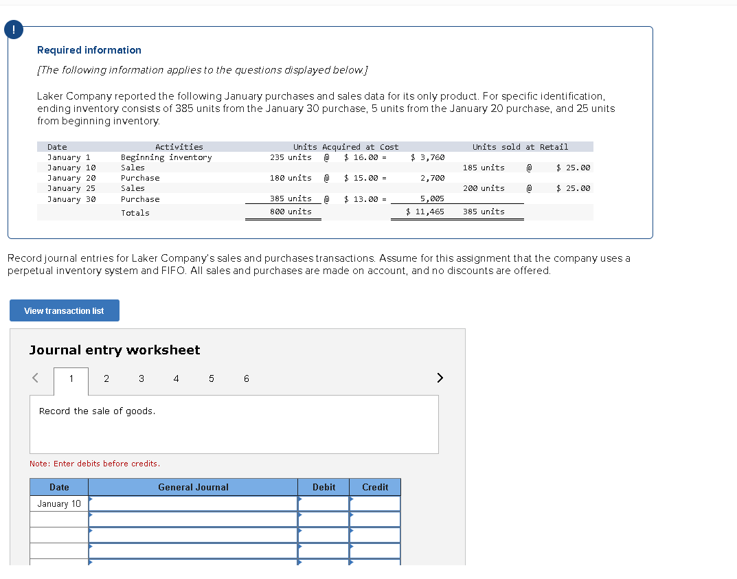 !
Required information
[The following information applies to the questions displayed below.]
Laker Company reported the following January purchases and sales data for its only product. For specific identification,
ending inventory consists of 385 units from the January 30 purchase, 5 units from the January 20 purchase, and 25 units
from beginning inventory.
Date
January 1
January 10
January 20
January 25
January 30
View transaction list
<
Journal entry worksheet
1
Activities
Beginning inventory
Sales
Purchase.
Sales
Purchase
Totals
2
Date
January 10
3
Record the sale of goods.
Note: Enter debits before credits.
4 5 6
General Journal
Units
235 units @
180 units
Record journal entries for Laker Company's sales and purchases transactions. Assume for this assignment that the company uses a
perpetual inventory system and FIFO. All sales and purchases are made on account, and no discounts are offered.
Acquired at Cost
@ $ 16.00 =
0
$15.00
385 units
800 units
$13.00 =
Debit
$ 3,760
2,700
5,005
$11,465
Credit
Units sold at Retail
>
185 units
200 units
385 units
@
@
$ 25.00
$ 25.00