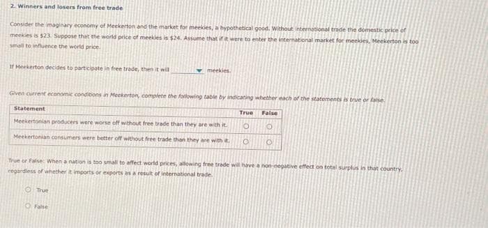 2. Winners and losers from free trade
Consider the imaginary economy of Meekerton and the market for meekies, a hypothetical good. Without international trade the domestic price of
meekies is $23. Suppose that the world price of meekies is $24. Assume that if it were to enter the international market for meekies, Meekerton is too
small to influence the world price.
If Meekerton decides to participate in free trade, then it will
meekies.
Given current economic conditions in Meckerton, complete the following table by indicating whether each of the statements is true or false
Statement
Meekertonian producers were worse off without free trade than they are with it.
Meekertonian consumers were better off without free trade than they are with it.
O True
O False
True
O
O
False
O
O
True or False hen a nation is too small to affect world prices, allowing free trade will have a non-negative effect on total surplus in that country.
regardless of whether it imports or exports as a result of international trade.
