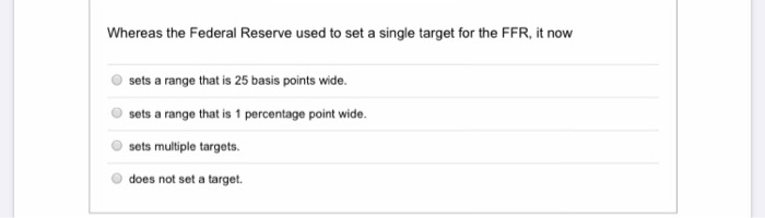 Whereas the Federal Reserve used to set a single target for the FFR, it now
sets a range that is 25 basis points wide.
sets a range that is 1 percentage point wide.
sets multiple targets.
does not set a target.