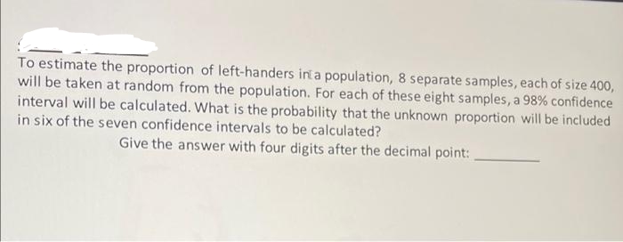 To estimate the proportion of left-handers in a population, 8 separate samples, each of size 400,
will be taken at random from the population. For each of these eight samples, a 98% confidence
interval will be calculated. What is the probability that the unknown proportion will be included
in six of the seven confidence intervals to be calculated?
Give the answer with four digits after the decimal point:
