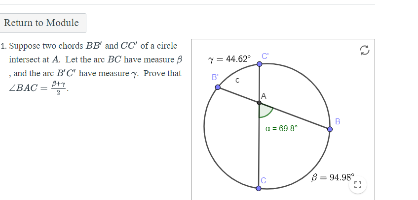 Return to Module
1. Suppose two chords BB' and CC" of a circle
C'
intersect at A. Let the are BC have measure 3
, and the arc B'C' have measure y. Prove that
Y = 44.62°
B'
ZBAC =
A
В
a = 69.8°
C
B = 94.98°
