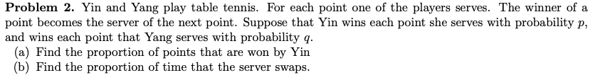 Problem 2. Yin and Yang play table tennis. For each point one of the players serves. The winner of a
point becomes the server of the next point. Suppose that Yin wins each point she serves with probability p,
and wins each point that Yang serves with probability q.
(a) Find the proportion of points that are won by Yin
(b) Find the proportion of time that the server swaps.
