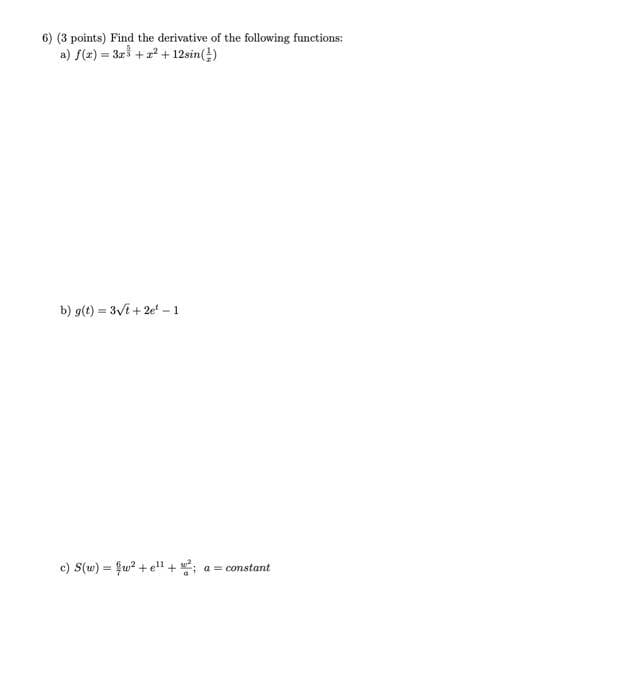 6) (3 points) Find the derivative of the following functions:
a) f(z) = 3r + +12sin(!)
b) g(t) = 3Vi + 2e -1
c) S(w) = fu? + e" + ;
a = constant
