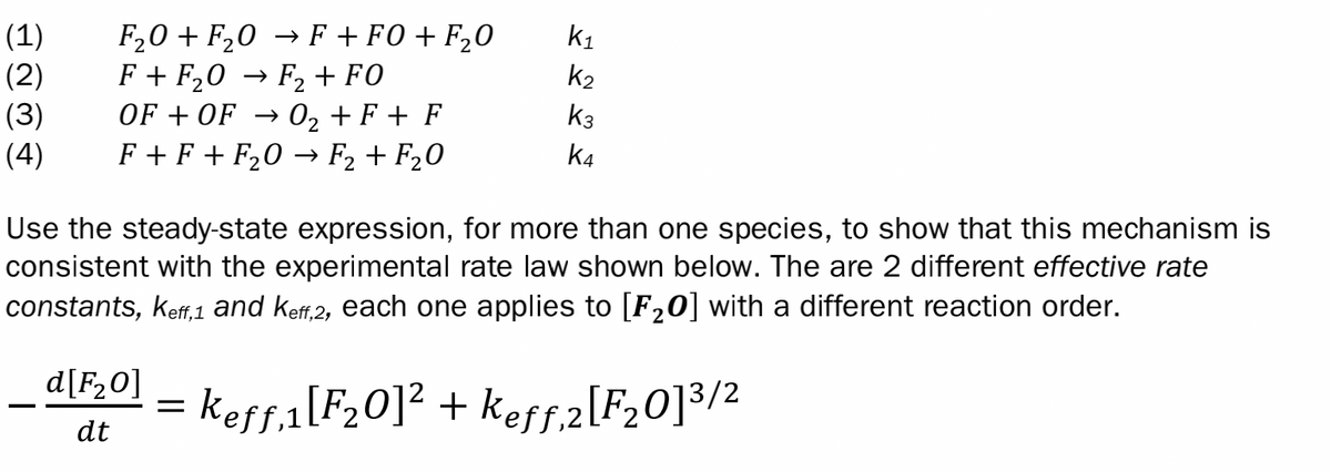 (1)
(2)
(3)
(4)
F₂0 + F₂0
F + F₂0
F + FO+F₂0
F₂ + FO
OF+OF → O₂ + F + F
F+ F + F₂0 F₂ + F₂0
d[F₂0]
dt
-
→
K₁
K2
K3
K4
Use the steady-state expression, for more than one species, to show that this mechanism is
consistent with the experimental rate law shown below. The are 2 different effective rate
constants, keff,1 and keff,2, each one applies to [F₂0] with a different reaction order.
= keƒƒ,1[F₂0]² + keƒƒ,2[F₂0]3/2