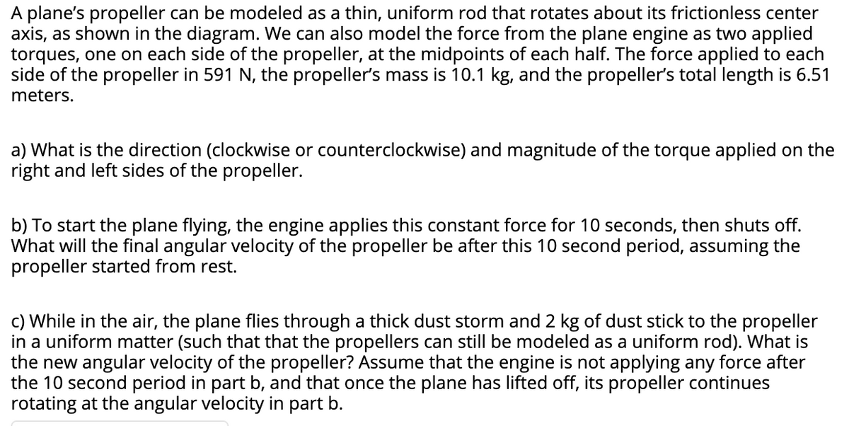 A plane's propeller can be modeled as a thin, uniform rod that rotates about its frictionless center
axis, as shown in the diagram. We can also model the force from the plane engine as two applied
torques, one on each side of the propeller, at the midpoints of each half. The force applied to each
side of the propeller in 591 N, the propeller's mass is 10.1 kg, and the propeller's total length is 6.51
meters.
a) What is the direction (clockwise or counterclockwise) and magnitude of the torque applied on the
right and left sides of the propeller.
b) To start the plane flying, the engine applies this constant force for 10 seconds, then shuts off.
What will the final angular velocity of the propeller be after this 10 second period, assuming the
propeller started from rest.
c) While in the air, the plane flies through a thick dust storm and 2 kg of dust stick to the propeller
in a uniform matter (such that that the propellers can still be modeled as a uniform rod). What is
the new angular velocity of the propeller? Assume that the engine is not applying any force after
the 10 second period in part b, and that once the plane has lifted off, its propeller continues
rotating at the angular velocity in part b.
