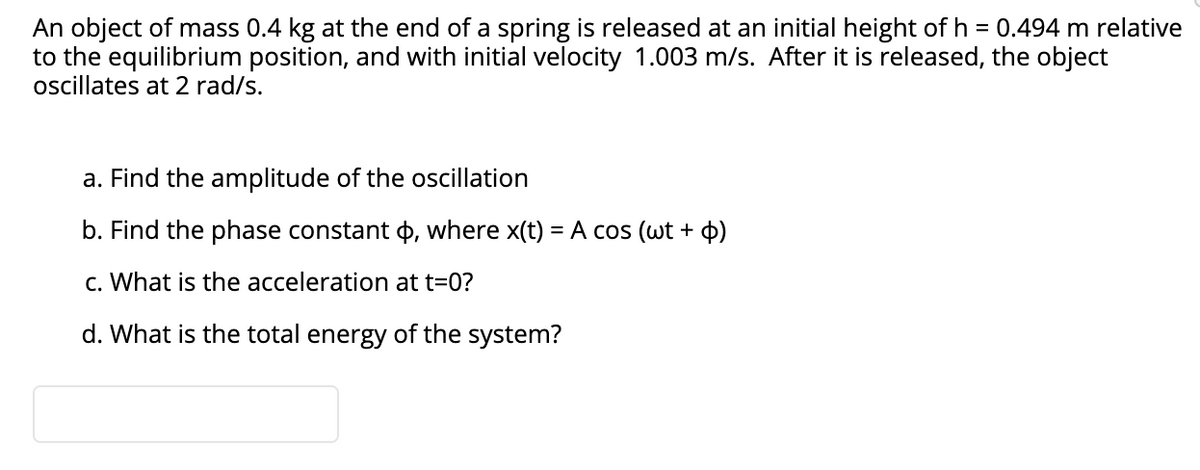 An object of mass 0.4 kg at the end of a spring is released at an initial height of h = 0.494 m relative
to the equilibrium position, and with initial velocity 1.003 m/s. After it is released, the object
oscillates at 2 rad/s.
a. Find the amplitude of the oscillation
b. Find the phase constant 4, where x(t) = A cos (wt + p)
c. What is the acceleration at t=0?
d. What is the total energy of the system?
