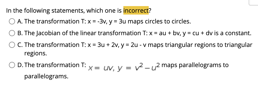 In the following statements, which one is incorrect?
A. The transformation T: x = -3v, y = 3u maps circles to circles.
B. The Jacobian of the linear transformation T: x = au + bv, y = cu + dv is a constant.
C. The transformation T: x = 3u + 2v, y = 2u - v maps triangular regions to triangular
regions.
%3D
O D. The transformation T:
X= uv, y = 2-u? maps parallelograms to
|
parallelograms.
