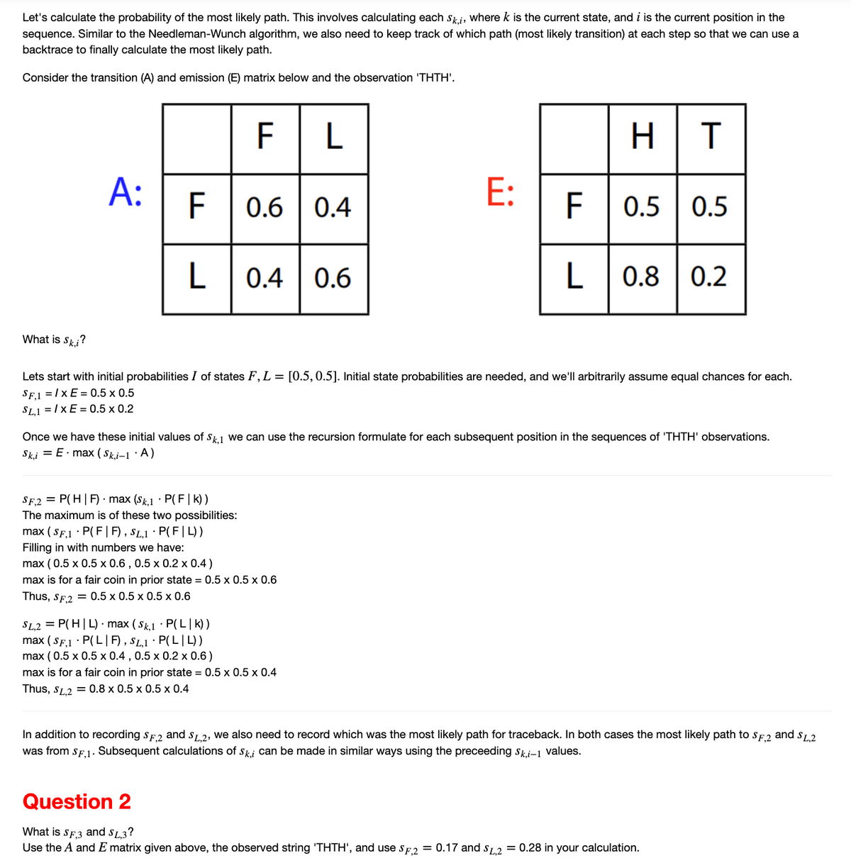 Let's calculate the probability of the most likely path. This involves calculating each Ski, where k is the current state, and i is the current position in the
sequence. Similar to the Needleman-Wunch algorithm, we also need to keep track of which path (most likely transition) at each step so that we can use a
backtrace to finally calculate the most likely path.
Consider the transition (A) and emission (E) matrix below and the observation 'THTH'.
What is Ski?
A:
F
L
FL
SF,2= P(H|F) max (Sk,1 P(F|k))
The maximum is of these two possibilities:
0.6 0.4
0.4
SL,2 = P(H|L) max (Sk,1 P(L|K))
max (SF,1 P(LF), SL,1. P(LL))
max (0.5 x 0.5 x 0.4, 0.5 x 0.2 x 0.6)
max (SF,1 P(F|F), SL,1 · P(F|L))
Filling in with numbers we have:
max (0.5 x 0.5 x 0.6, 0.5 x 0.2 x 0.4)
max is for a fair coin in prior state = 0.5 x 0.5 x 0.6
Thus, SF,2 = 0.5 x 0.5 x 0.5 x 0.6
0.6
E:
Lets start with initial probabilities I of states F, L = [0.5, 0.5]. Initial state probabilities are needed, and we'll arbitrarily assume equal chances for each.
SF₁1=IXE = 0.5 x 0.5
SL,1 = IXE= 0.5 x 0.2
max is for a fair coin in prior state = 0.5 x 0.5 x 0.4
Thus, SL,2 = 0.8 x 0.5 x 0.5 x 0.4
HT
Once we have these initial values of Sk,1 we can use the recursion formulate for each subsequent position in the sequences of 'THTH' observations.
Sk,i = E.max (Ski-1. A)
F 0.5
L 0.8 0.2
0.5 0.5
In addition to recording SF,2 and SL,2, we also need to record which was the most likely path for traceback. In both cases the most likely path to SF,2 and SL,2
was from SF,1. Subsequent calculations of Ski can be made in similar ways using the preceeding Ski-1 values.
Question 2
What is SF3 and SL,3?
Use the A and E matrix given above, the observed string 'THTH', and use SF,2 = 0.17 and SL,2 = 0.28 in your calculation.