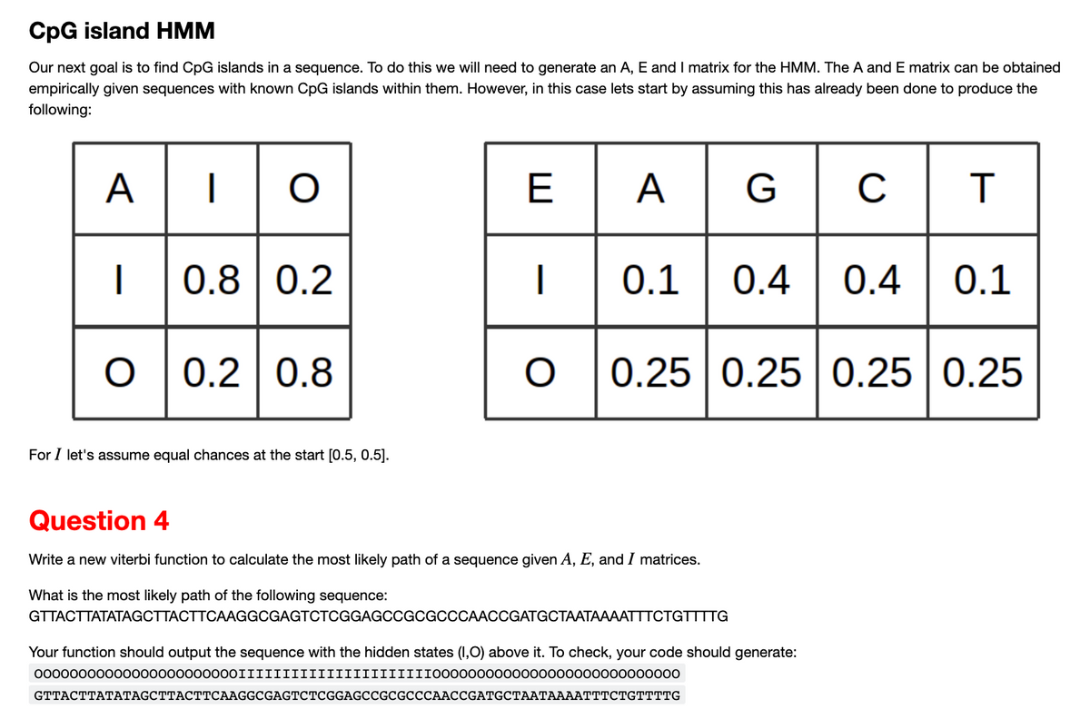 CpG island HMM
Our next goal is to find CpG islands in a sequence. To do this we will need to generate an A, E and I matrix for the HMM. The A and E matrix can be obtained
empirically given sequences with known CpG islands within them. However, in this case lets start by assuming this has already been done to produce the
following:
AG
AIO
I
O
0.8 0.2
0.2 0.8
For I let's assume equal chances at the start [0.5, 0.5].
E
|
C
T
0.1 0.4 0.4 0.1
O 0.25 0.25 0.25 0.25
Question 4
Write a new viterbi function to calculate the most likely path of a sequence given A, E, and I matrices.
What is the most likely path of the following sequence:
GTTACTTATATAGCTTACTTCAAGGCGAGTCTCGGAGCCGCGCCCAACCGATGCTAATAAAATTTCTGTTTTG
Your function should output the sequence with the hidden states (1,O) above it. To check, your code should generate:
00000000000000000000000IIIIIIIIIIIIIIIIIIIIII0000000000000000000000000000
GTTACTTATATAGCTTACTTCAAGGCGAGTCTCGGAGCCGCGCCCAACCGATGCTAATAAAATTTCTGTTTTG