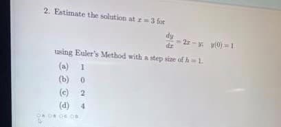 2. Estimate the solution at r= 3 for
dy
= 2r-y y(0) =1
using Euler's Method with a step size of h = 1.
(a)
(b)
(c) 2
(d) 4
DA O OC O
