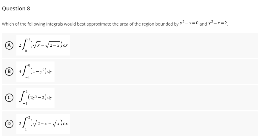 Question 8
Which of the following integrals would best approximate the area of the region bounded by y²-x=0 and y²+x=2₁
Ⓒ ² / ² (√x - √2-x) dx
(A)
2
0
B
4S (1-y²) dy
-1
1
© S (2y²-2) dy
-1
(D)
2² (√²-x-√x) dx
1