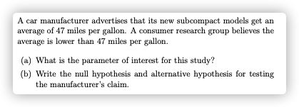 A car manufacturer advertises that its new subcompact models get an
average of 47 miles per gallon. A consumer research group believes the
average is lower than 47 miles per gallon.
(a) What is the parameter of interest for this study?
(b) Write the null hypothesis and alternative hypothesis for testing
the manufacturer's claim.
