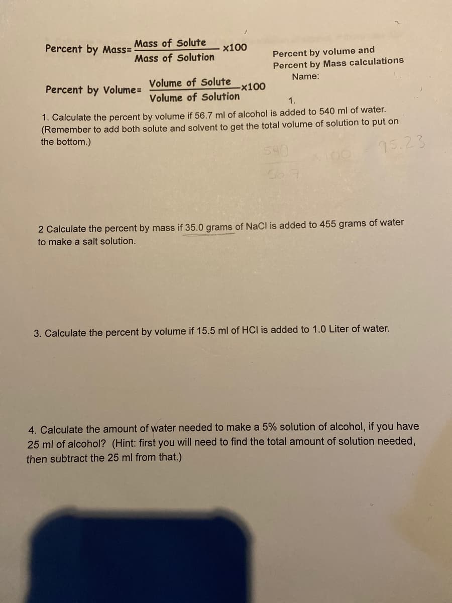 Percent by Mass=
Mass of Solute
x100
Percent by volume and
Percent by Mass calculations
Mass of Solution
Volume of Solute
Name:
Percent by Volume=
-x100
Volume of Solution
1.
1. Calculate the percent by volume if 56.7 ml of alcohol is added to 540 ml of water.
(Remember to add both solute and solvent to get the total volume of solution to put on
the bottom.)
540
15.23
2 Calculate the percent by mass if 35.0 grams of NaC! is added to 455 grams of water
to make a salt solution.
3. Calculate the percent by volume if 15.5 ml of HCI is added to 1.0 Liter of water.
4. Calculate the amount of water needed to make a 5% solution of alcohol, if you have
25 ml of alcohol? (Hint: first you will need to find the total amount of solution needed.
then subtract the 25 ml from that.)
