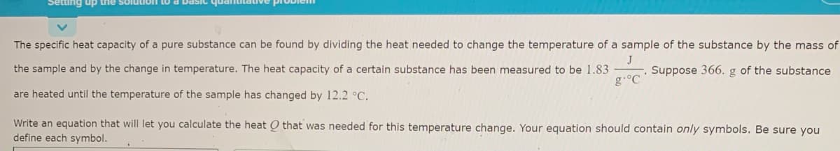 Setting up trhe solution to a DasIc quantitative problem
The specific heat capacity of a pure substance can be found by dividing the heat needed to change the temperature of a sample of the substance by the mass of
J
the sample and by the change in temperature. The heat capacity of a certain substance has been measured to be 1.83
Suppose 366. g of the substance
g.°C
are heated until the temperature of the sample has changed by 12.2 °C.
Write an equation that will let you calculate the heat O that was needed for this temperature change. Your equation should contain only symbols. Be sure you
define each symbol.
