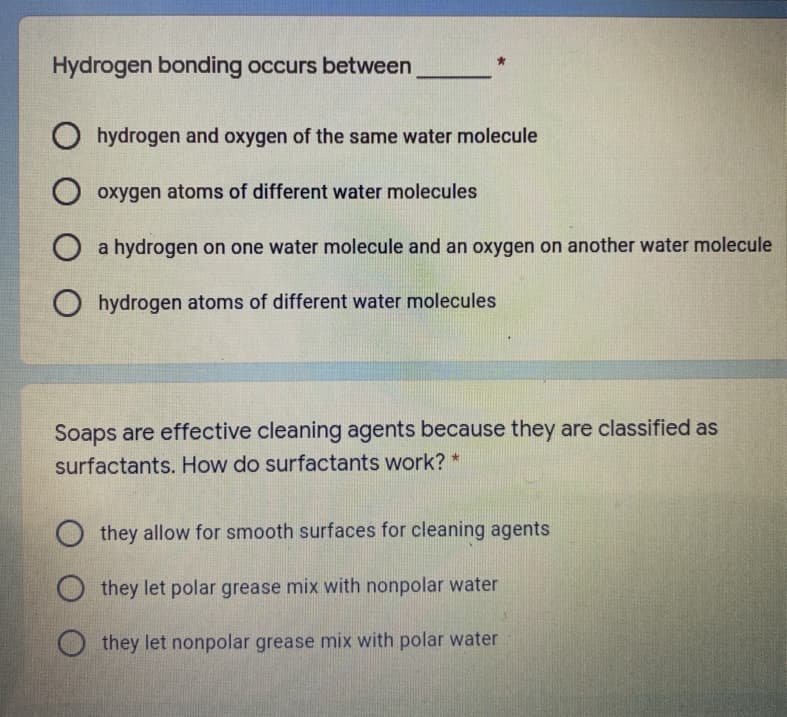 Hydrogen bonding occurs between
O hydrogen and oxygen of the same water molecule
O oxygen atoms of different water molecules
O a hydrogen on one water molecule and an oxygen on another water molecule
O hydrogen atoms of different water molecules
Soaps are effective cleaning agents because they are classified as
surfactants. How do surfactants work? *
O they allow for smooth surfaces for cleaning agents
they let polar grease mix with nonpolar water
O they let nonpolar grease mix with polar water
