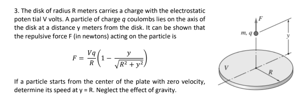 3. The disk of radius R meters carries a charge with the electrostatic
poten tial V volts. A particle of charge q coulombs lies on the axis of
the disk at a distance y meters from the disk. It can be shown that
the repulsive force F (in newtons) acting on the particle is
m, q O
Vq
y
F =
1 -
R
R² + y²
If a particle starts from the center of the plate with zero velocity,
determine its speed at y = R. Neglect the effect of gravity.
