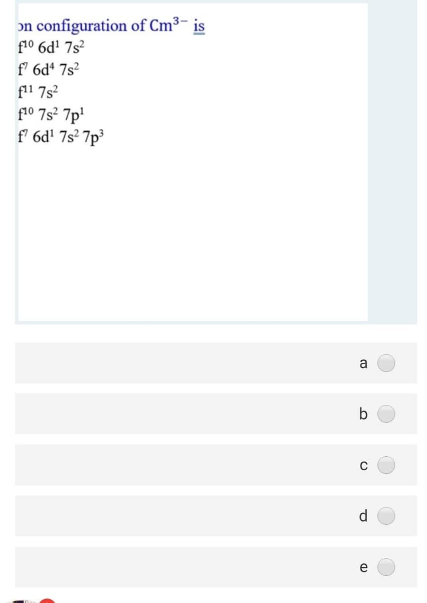 on configuration of Cm³- is
f10 6d' 7s?
f' 6d* 7s?
f11 7s?
f10 7s? 7p'
f' 6d! 7s² 7p³
a
b
C
d
e
