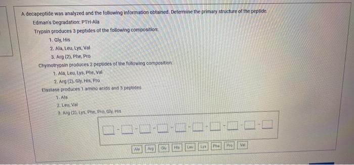 A decapeptide was analyzed and the following information obtained. Determine the primary structure of the peptide.
Edman's Degradation: PTH-Ala
Trypsin produces 3 peptides of the following composition
1. Gly, His
2. Ala, Leu, Lys, Val
3. Arg (2), Phe, Pro
Chymotrypsin produces 2 peptides of the following composition:
1. Ala, Leu, Lys, Phe, Val
2. Arg (2), Gly, His, Pro
Elastase produces 1 amino acids and 3 peptides
1. Ala
2. Leu, Val
3. Arg (2), Lys, Phe, Pro, Gly, His
-O-C-C
Ala
Arg
Hs
Lys
Phe Pio
Val
