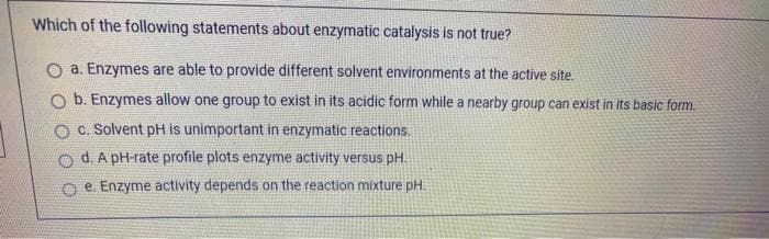 Which of the following statements about enzymatic catalysis is not true?
a. Enzymes are able to provide different solvent environments at the active site.
O b. Enzymes allow one group to exist in its acidic form while a nearby group can exist in its basic form.
O C. Solvent pH is unimportant in enzymatic reactions.
d. A pH-rate profile plots enzyme activity versus pH.
O e. Enzyme activity depends on the reaction mixture pH.
