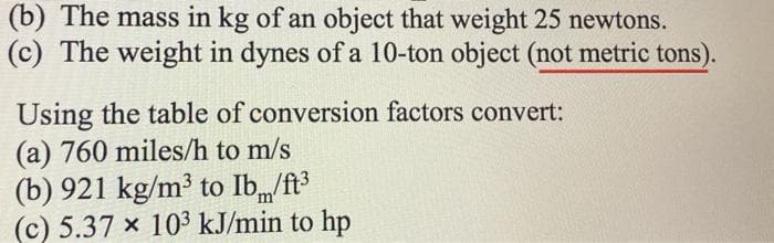 (b) The mass in kg of an object that weight 25 newtons.
(c) The weight in dynes of a 10-ton object (not metric tons).
Using the table of conversion factors convert:
(a) 760 miles/h to m/s
(b) 921 kg/m³ to Ib/ft
(c) 5.37 × 10³ kJ/min to hp
