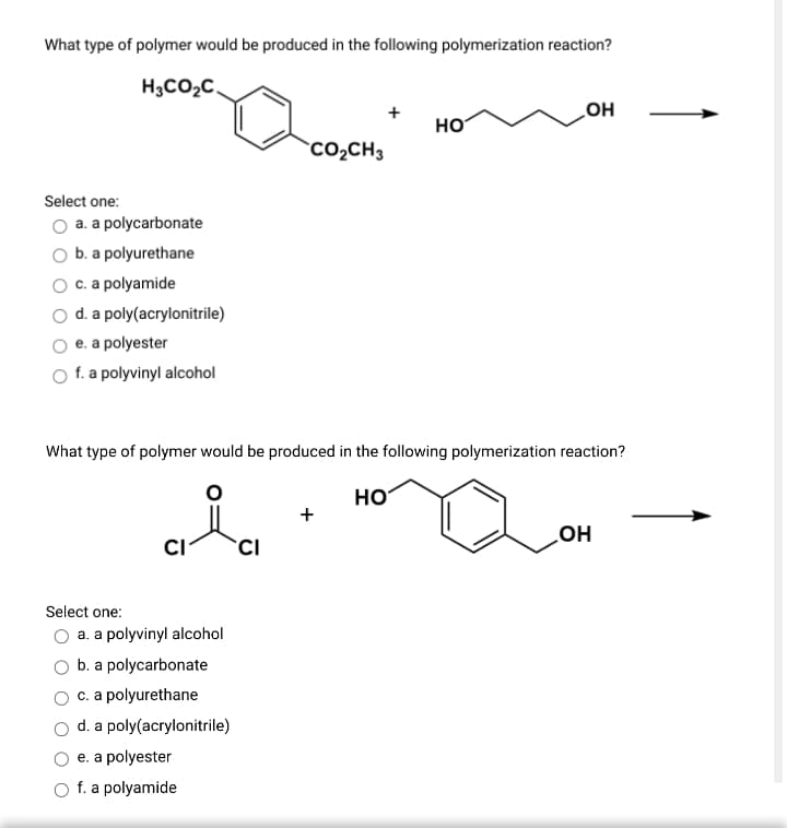 What type of polymer would be produced in the following polymerization reaction?
H3CO2C.
HO
HO
CO2CH3
Select one:
O a. a polycarbonate
b. a polyurethane
O c. a polyamide
O d. a poly(acrylonitrile)
e. a polyester
f. a polyvinyl alcohol
What type of polymer would be produced in the following polymerization reaction?
HO
но
CI
Select one:
O a. a polyvinyl alcohol
b. a polycarbonate
c. a polyurethane
d. a poly(acrylonitrile)
e. a polyester
f. a polyamide
+
