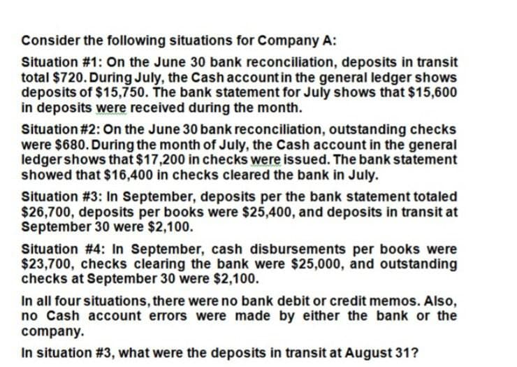 Consider the following situations for Company A:
Situation #1: On the June 30 bank reconciliation, deposits in transit
total $720. During July, the Cash account in the general ledger shows
deposits of $15,750. The bank statement for July shows that $15,600
in deposits were received during the month.
Situation #2: On the June 30 bank reconciliation, outstanding checks
were $680. During the month of July, the Cash account in the general
ledger shows that $17,200 in checks were issued. The bank statement
showed that $16,400 in checks cleared the bank in July.
Situation #3: In September, deposits per the bank statement totaled
$26,700, deposits per books were $25,400, and deposits in transit at
September 30 were $2,100.
Situation #4: In September, cash disbursements per books were
$23,700, checks clearing the bank were $25,000, and outstanding
checks at September 30 were $2,100.
In all four situations, there were no bank debit or credit memos. Also,
no Cash account errors were made by either the bank or the
company.
In situation #3, what were the deposits in transit at August 31?