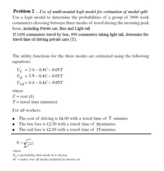 Problem 2 - Use of multi-nomial logit model for estimation of modal split
Use a logit model to determine the probabilities of a group of 5000 work
commuters choosing between three modes of travel during the morning peak
hour, including Privite car, Bus and Light rail
If 1450 commuters travel by bus, 950 commuters taking light rail, determine the
travel time of driving private cars (T).
The utility functions for the three modes are estimated using the following
equations:
Uc = 2.4 – 0.4C – 0.05 T
Ug = 1.4 – 0.4C – 0.05T
ULR= 0.4 – 0.4C– 0.05T
where
C = cost (£)
T= travel time (minutes)
For all workers:
• The cost of driving is £6.00 with a travel time of T minutes
• The bus fare is £2.50 with a travel time of 50 minutes
The rail fare is £2.80 with a travel time of 35 minutes.
where
P = probability that mode m is chosen
m' = index over all modes included in chosen set
