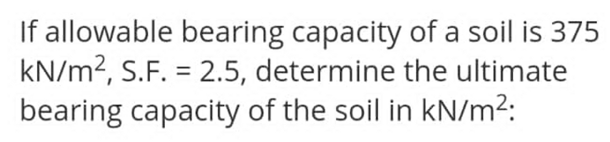 If allowable bearing capacity of a soil is 375
kN/m², S.F. = 2.5, determine the ultimate
bearing capacity of the soil in kN/m²:
