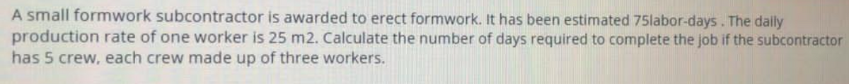 A small formwork subcontractor is awarded to erect formwork. It has been estimated 75labor-days. The dailly
production rate of one worker is 25 m2. Calculate the number of days required to complete the job if the subcontractor
has 5 crew, each crew made up of three workers.

