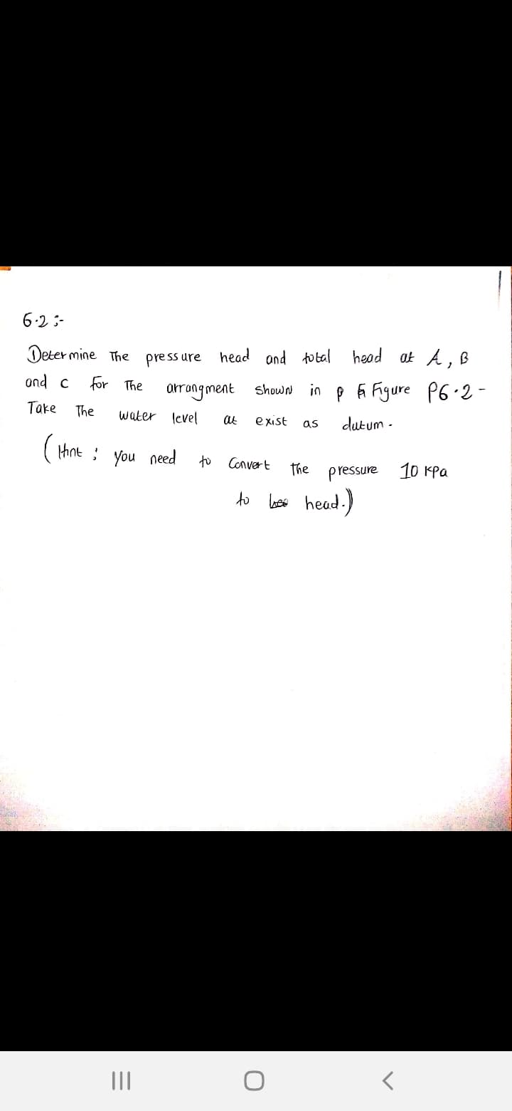 6.2 :-
Deter mine The press ure head and total head at A, B
ond c
for The
arrangment shown in p i Figure P6.2-
Take
The
water level
at
exist
dutum -
as
( thnt : you need
to
Convert
The
pressure
10 Kpa
to
less head.)
II
