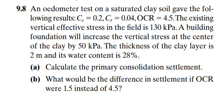 9.8 An oedometer test on a saturated clay soil gave the fol-
lowing results: C = 0.2, C, = 0.04,OCR = 4.5.The existing
vertical effective stress in the field is 130 kPa. A building
foundation will increase the vertical stress at the center
of the clay by 50 kPa. The thickness of the clay layer is
2 m and its water content is 28%.
(a) Calculate the primary consolidation settlement.
(b) What would be the difference in settlement if OCR
were 1.5 instead of 4.5?
