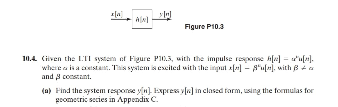 x [n]
y [n]
h[n]
Figure P10.3
10.4. Given the LTI system of Figure P10.3, with the impulse response h[n] = a"u[n],
where a is a constant. This system is excited with the input x[n] = B"u[n], with B + a
and B constant.
(a) Find the system response y[n]. Express y[n]in closed form, using the formulas for
geometric series in Appendix C.
