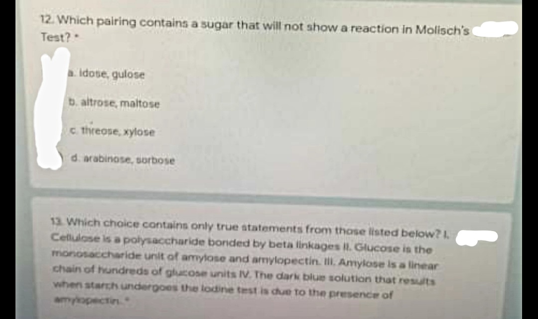 12. Which pairing contains a sugar that will not show a reaction in Molisch's
Test?
idose, gulose
b. altrose, maltose
c threose, xylose
d. arabinose, sorbose
12. Which choice contains only true atatements from those listed below?1.
Cellulose is a polysaccharide bonded by beta linkages I. Glucose is the
monosaccharide unit of amylose and amylopectin. II. Amylose is a linear
chain of hundreds of glucose units IV. The dark blue solution that results
when starch undergoes the lodine test is cue to the presence of
amykopectin
