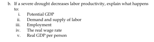 b. If a severe drought decreases labor productivity, explain what happens
to:
i.
ii.
iii.
iv.
V.
Potential GDP
Demand and supply of labor
Employment
The real wage rate
Real GDP per person