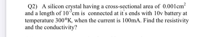 Q2) A silicon crystal having a cross-sectional area of 0.001cm
and a length of 10 cm is connected at it s ends with 10v battery at
temperature 300°K, when the current is 100mA. Find the resistivity
and the conductivity?
