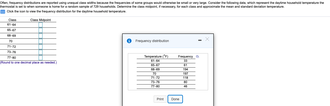 Often, frequency distributions are reported using unequal class widths because the frequencies of some groups would otherwise be small or very large. Consider the following data, which represent the daytime household temperature the
thermostat is set to when someone is home for a random sample of 729 households. Determine the class midpoint, if necessary, for each class and approximate the mean and standard deviation temperature.
E Click the icon to view the frequency distribution for the daytime household temperature.
Class
Class Midpoint
61-64
65-67
68-69
70
Frequency distribution
71-72
73-76
Temperature (°F)
Frequency D
77-80
61-64
33
(Round to one decimal place as needed.)
65-67
61
68-69
194
70
197
71-72
118
73-76
80
77-80
46
Print
Done
