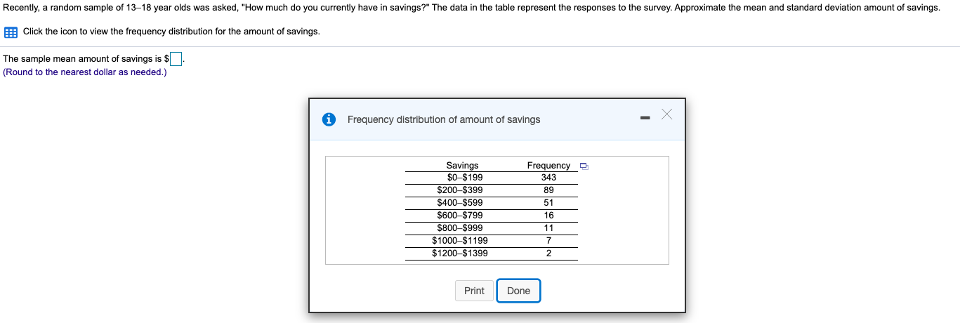 a Click the icon to view the frequency distribution for the amount of savings.
he sample mean amount of savings is $.
ound to the nearest dollar as needed.)
Frequency distribution of amount of savings
Savings
$0-$199
$200-$399
$400-$599
Frequency a
343
89
51
$600-$799
16
$800-$999
$1000-$1199
11
$1200-$1399
2
