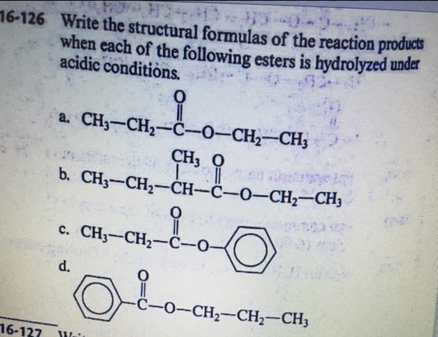 16-126 Write the structural formulas of the reaction products
when each of the following esters is hydrolyzed under
acidic conditions.
a. CH3-CH2-ċ-0-CH2-CH3
CH3 O
b. CH3-CH2-CH-C-O-CH2-CH3
c. CH3-CH2-ċ-O-
|
d.
-C-O-CH2-CH2-CH3
16-127
