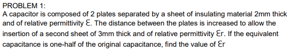 A capacitor is composed of 2 plates separated by a sheet of insulating material 2mm thick
and of relative permittivity Ɛ. The distance between the plates is increased to allow the
insertion of a second sheet of 3mm thick and of relative permittivity Ɛr. If the equivalent
capacitance is one-half of the original capacitance, find the value of Ɛr
