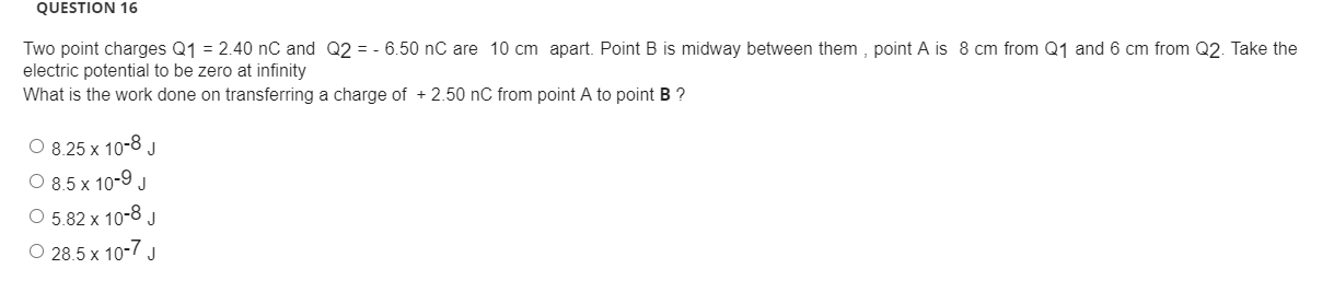 Two point charges Q1 = 2.40 nC and Q2 = - 6.50 nC are 10 cm apart. Point B is midway between them , point A is 8 cm from Q1 and 6 cm from Q2. Take the
electric potential to be zero at infinity
What is the work done on transferring a charge of + 2.50 nC from point A to point B ?
O 8.25 x 10-8
O 8.5 x 10-9 J
J
O 5.82 x 10-8 J
O 28.5 x 10-7 J
