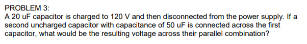 PROBLEM 3:
A 20 uF capacitor is charged to 120 V and then disconnected from the power supply. If a
second uncharged capacitor with capacitance of 50 uF is connected across the first
capacitor, what would be the resulting voltage across their parallel combination?
