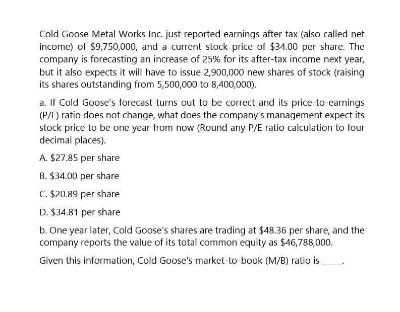 Cold Goose Metal Works Inc. just reported earnings after tax (also called net
income) of $9,750,000, and a current stock price of $34.00 per share. The
company is forecasting an increase of 25% for its after-tax income next year,
but it also expects it will have to issue 2,900,000 new shares of stock (raising
its shares outstanding from 5,500,000 to 8,400,000).
a. If Cold Goose's forecast turns out to be correct and its price-to-earnings
(P/E) ratio does not change, what does the company's management expect its
stock price to be one year from now (Round any P/E ratio calculation to four
decimal places).
A. $27.85 per share
B. $34.00 per share
C. $20.89 per share
D. $34.81 per share
b. One year later, Cold Goose's shares are trading at $48.36 per share, and the
company reports the value of its total common equity as $46,788,000.
Given this information, Cold Goose's market-to-book (M/B) ratio is