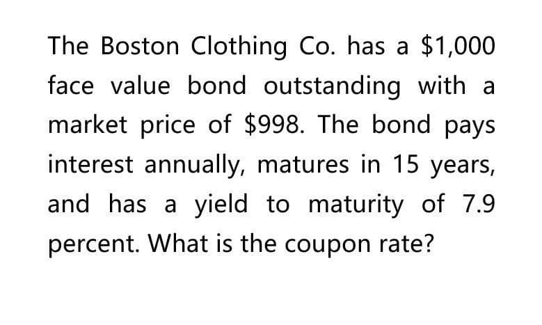 The Boston Clothing Co. has a $1,000
face value bond outstanding with a
market price of $998. The bond pays
interest annually, matures in 15 years,
and has a yield to maturity of 7.9.
percent. What is the coupon rate?