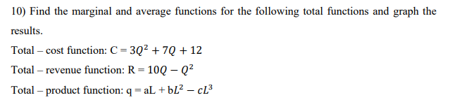 10) Find the marginal and average functions for the following total functions and graph the
results.
Total – cost function: C = 3Q2 + 7Q + 12
Total – revenue function: R = 10Q – Q?
Total – product function: q = aL +bL² – cL³
