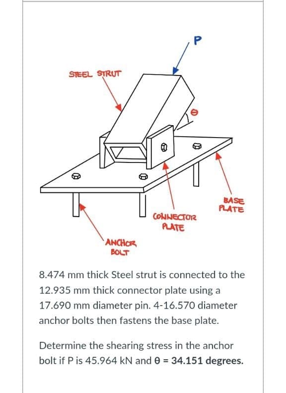 STEEL STRUT
e
BASE
PLATE
CONNECTOR
PLATE
ANCHOR
BOLT
8.474 mm thick Steel strut is connected to the
12.935 mm thick connector plate using a
17.690 mm diameter pin. 4-16.570 diameter
anchor bolts then fastens the base plate.
Determine the shearing stress in the anchor
bolt if P is 45.964 kN and 0 = 34.151 degrees.