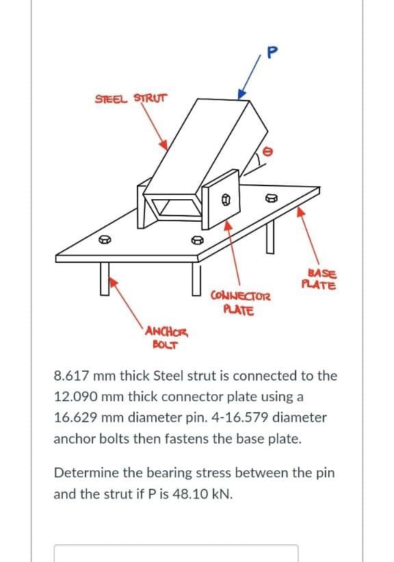 STEEL STRUT
8
BASE
PLATE
CONNECTOR
PLATE
ANCHOR
BOLT
8.617 mm thick Steel strut is connected to the
12.090 mm thick connector plate using a
16.629 mm diameter pin. 4-16.579 diameter
anchor bolts then fastens the base plate.
Determine the bearing stress between the pin
and the strut if P is 48.10 kN.